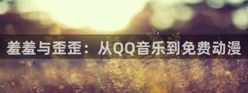 里番动漫樱花：羞羞与歪歪：从QQ音乐到免费动漫