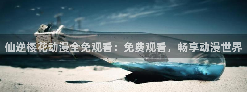 age樱花动漫：仙逆樱花动漫全免观看：免费观看，畅享动漫世界